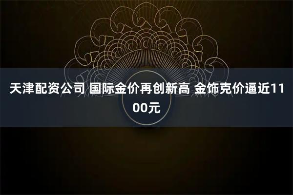 天津配资公司 国际金价再创新高 金饰克价逼近1100元