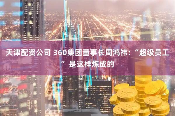 天津配资公司 360集团董事长周鸿祎: “超级员工” 是这样炼成的