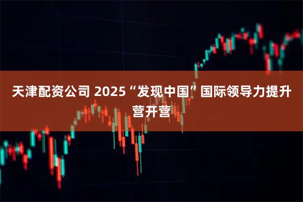 天津配资公司 2025“发现中国”国际领导力提升营开营