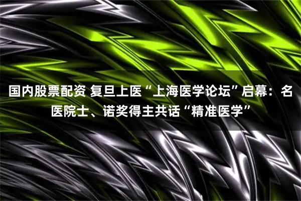 国内股票配资 复旦上医“上海医学论坛”启幕：名医院士、诺奖得主共话“精准医学”
