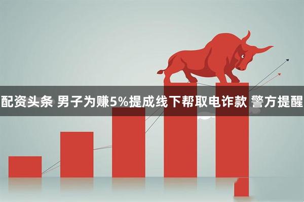 配资头条 男子为赚5%提成线下帮取电诈款 警方提醒