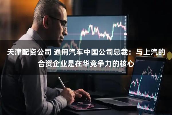 天津配资公司 通用汽车中国公司总裁：与上汽的合资企业是在华竞争力的核心