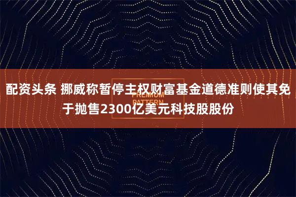 配资头条 挪威称暂停主权财富基金道德准则使其免于抛售2300亿美元科技股股份
