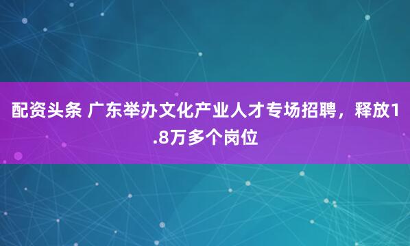 配资头条 广东举办文化产业人才专场招聘，释放1.8万多个岗位