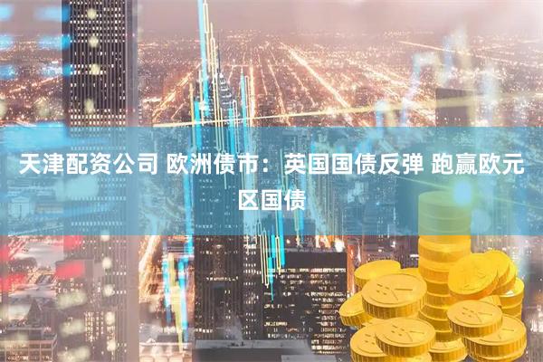 天津配资公司 欧洲债市：英国国债反弹 跑赢欧元区国债