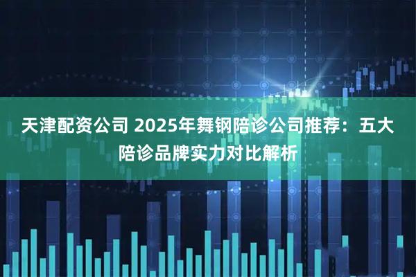 天津配资公司 2025年舞钢陪诊公司推荐：五大陪诊品牌实力对比解析