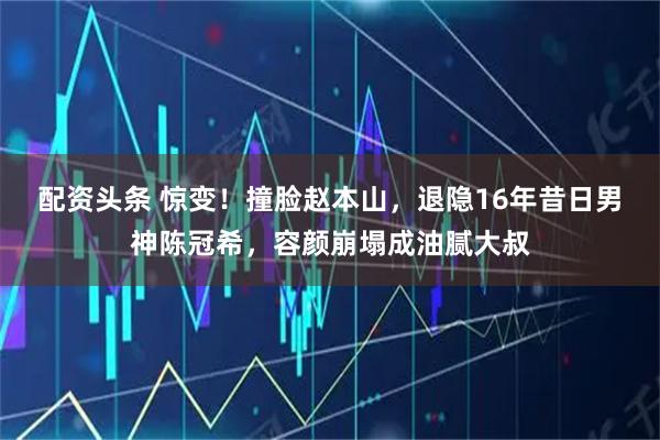 配资头条 惊变！撞脸赵本山，退隐16年昔日男神陈冠希，容颜崩塌成油腻大叔
