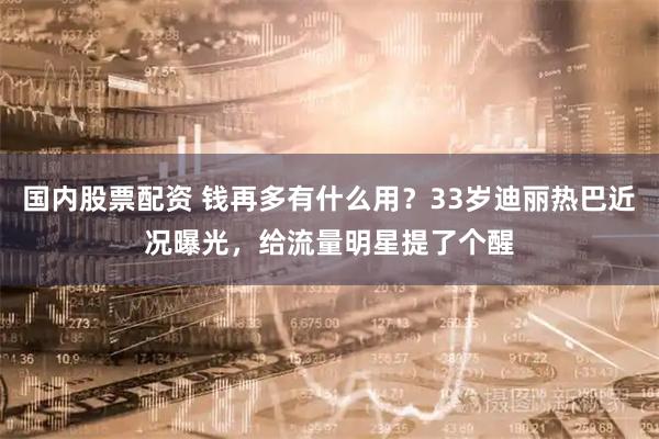 国内股票配资 钱再多有什么用？33岁迪丽热巴近况曝光，给流量明星提了个醒