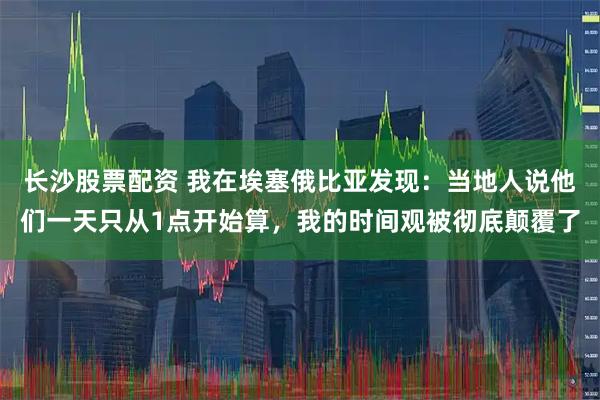 长沙股票配资 我在埃塞俄比亚发现：当地人说他们一天只从1点开始算，我的时间观被彻底颠覆了