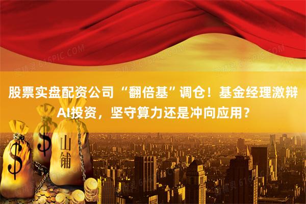 股票实盘配资公司 “翻倍基”调仓！基金经理激辩AI投资，坚守算力还是冲向应用？