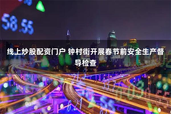 线上炒股配资门户 钟村街开展春节前安全生产督导检查