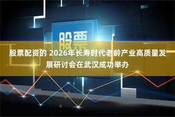 股票配资的 2026年长寿时代老龄产业高质量发展研讨会在武汉成功举办
