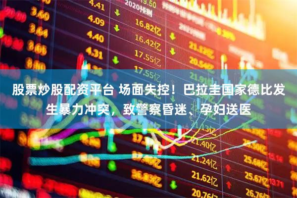 股票炒股配资平台 场面失控！巴拉圭国家德比发生暴力冲突，致警察昏迷、孕妇送医