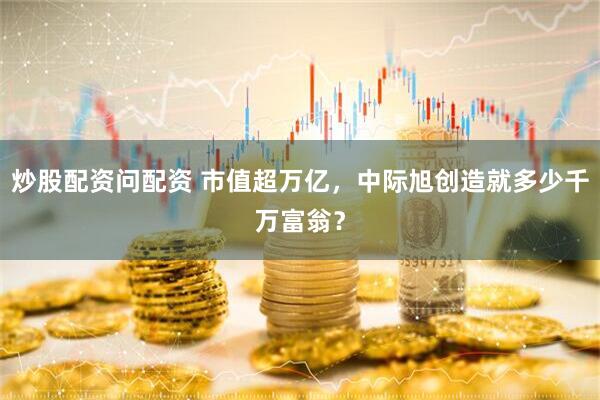炒股配资问配资 市值超万亿，中际旭创造就多少千万富翁？
