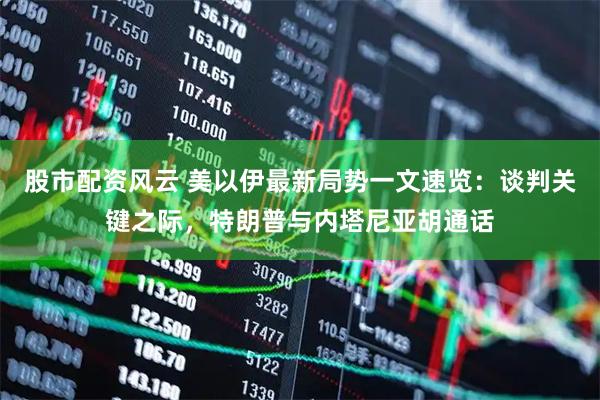 股市配资风云 美以伊最新局势一文速览：谈判关键之际，特朗普与内塔尼亚胡通话