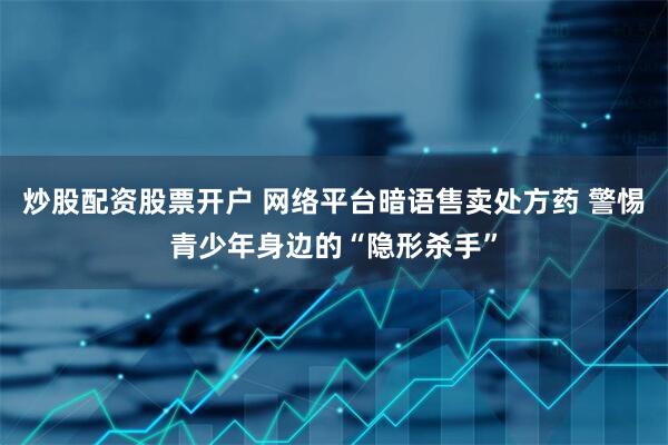 炒股配资股票开户 网络平台暗语售卖处方药 警惕青少年身边的“隐形杀手”